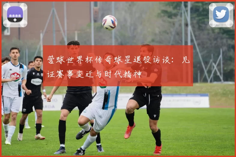 营球世界杯传奇球星退役访谈：见证赛事变迁与时代精神