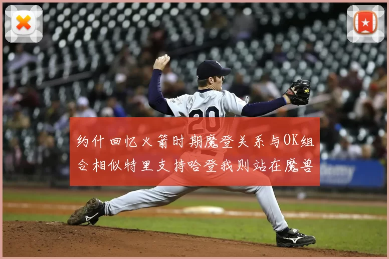 约什回忆火箭时期魔登关系与OK组合相似特里支持哈登我则站在魔兽一边