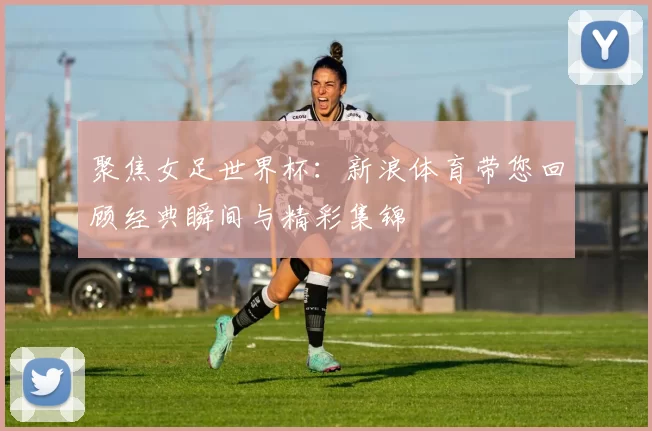 聚焦女足世界杯：新浪体育带您回顾经典瞬间与精彩集锦