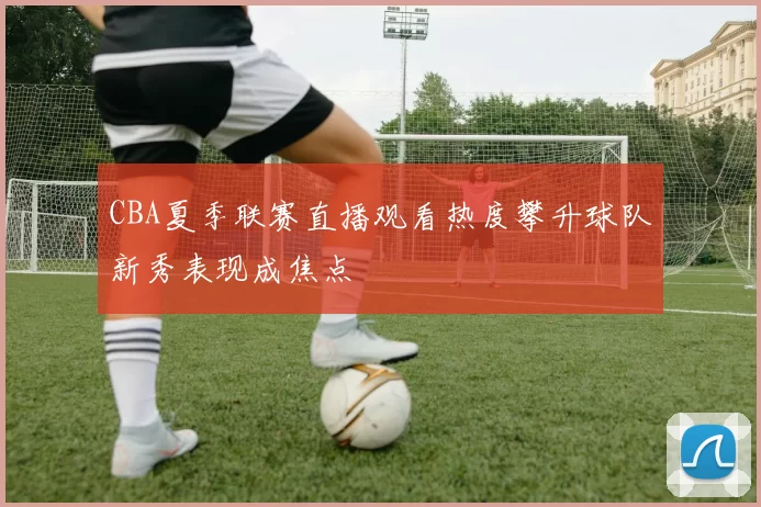 CBA夏季联赛直播观看热度攀升球队新秀表现成焦点