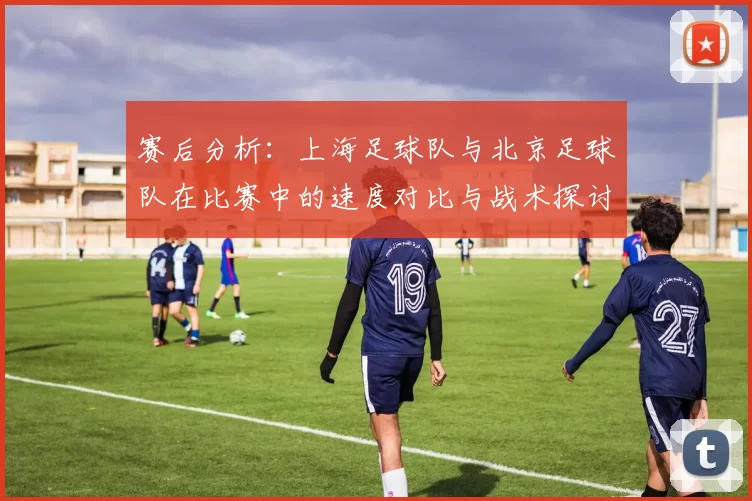 赛后分析:上海足球队与北京足球队在比赛中的速度对比与战术探讨
