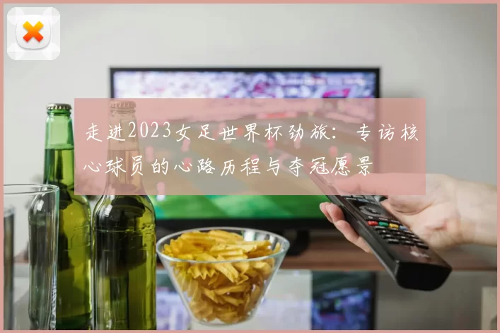 走进2023女足世界杯劲旅:专访核心球员的心路历程与夺冠愿景