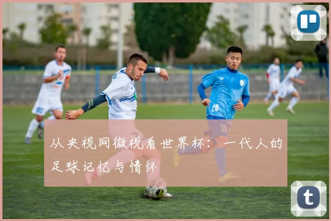 从央视网微视看世界杯：一代人的足球记忆与情怀
