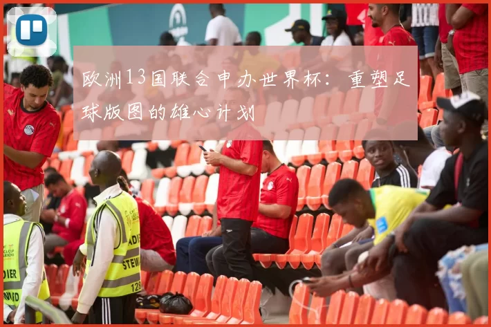 欧洲13国联合申办世界杯:重塑足球版图的雄心计划