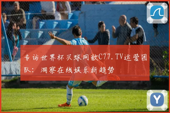 专访世界杯买球网歆C77.TV运营团队：洞察在线娱乐新趋势