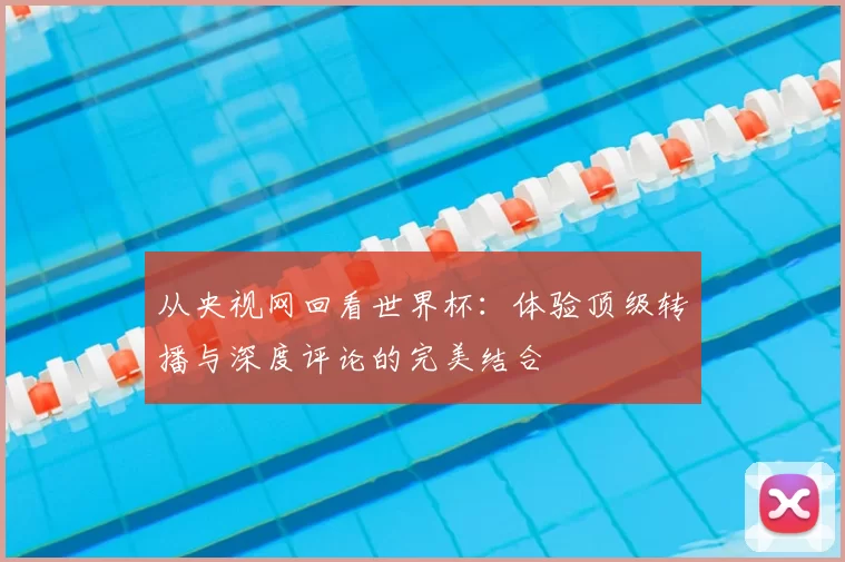 从央视网回看世界杯:体验顶级转播与深度评论的完美结合