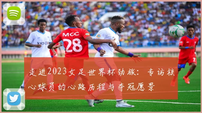 走进2023女足世界杯劲旅:专访核心球员的心路历程与夺冠愿景