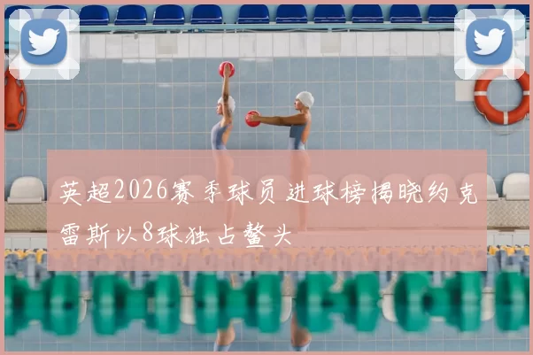 英超2026赛季球员进球榜揭晓约克雷斯以8球独占鳌头