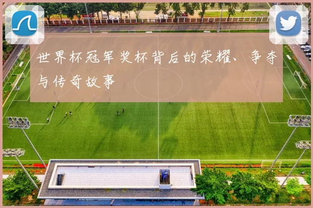 世界杯冠军奖杯背后的荣耀、争夺与传奇故事