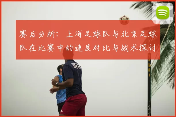 赛后分析:上海足球队与北京足球队在比赛中的速度对比与战术探讨