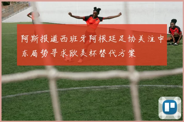 阿斯报道西班牙阿根廷足协关注中东局势寻求欧美杯替代方案