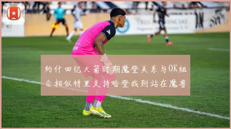 约什回忆火箭时期魔登关系与OK组合相似特里支持哈登我则站在魔兽一边