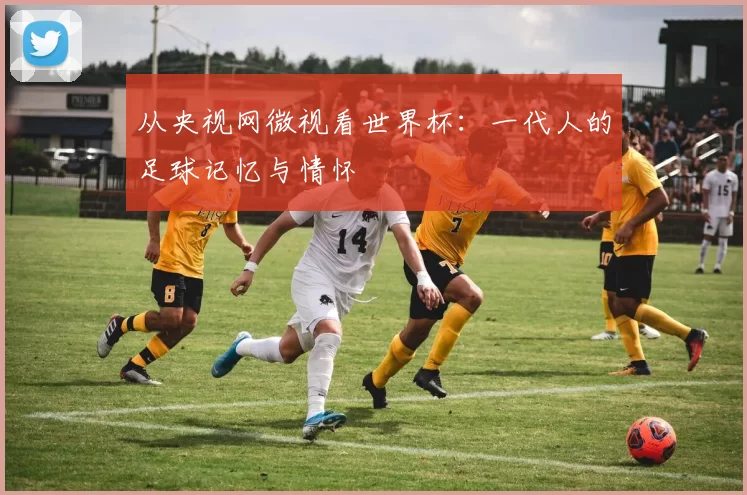 从央视网微视看世界杯：一代人的足球记忆与情怀