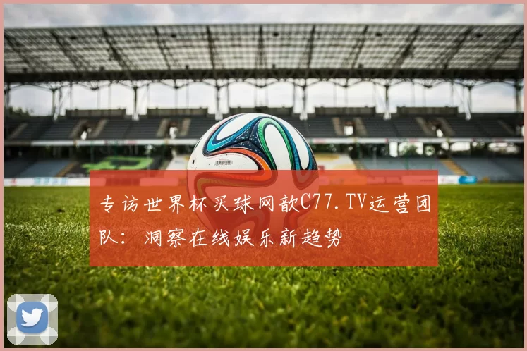 专访世界杯买球网歆C77.TV运营团队：洞察在线娱乐新趋势