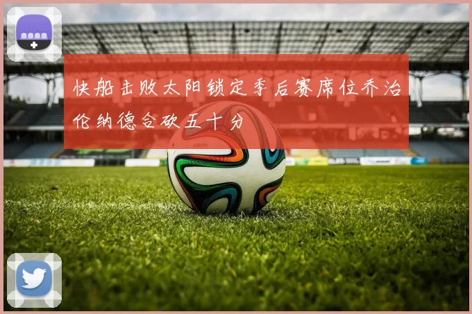 快船击败太阳锁定季后赛席位乔治伦纳德合砍五十分