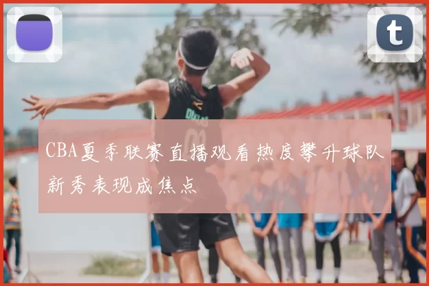 CBA夏季联赛直播观看热度攀升球队新秀表现成焦点