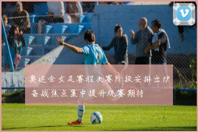 奥运会女足赛程决赛阶段安排出炉 备战焦点集中提升观赛期待