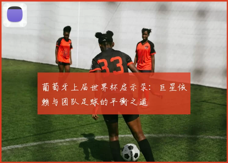 葡萄牙上届世界杯启示录：巨星依赖与团队足球的平衡之道