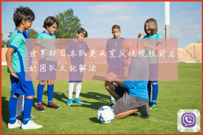 世界杯日本队更衣室庆祝视频背后的团队文化解读