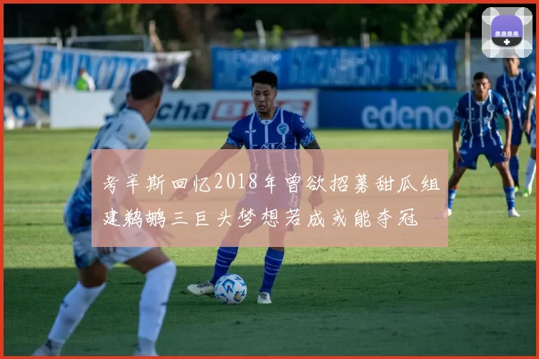 考辛斯回忆2018年曾欲招募甜瓜组建鹈鹕三巨头梦想若成或能夺冠