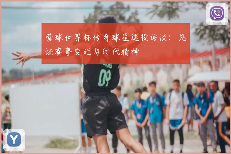 营球世界杯传奇球星退役访谈:见证赛事变迁与时代精神