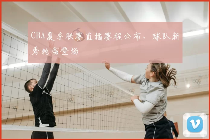 CBA夏季联赛直播赛程公布，球队新秀轮番登场