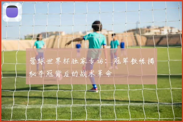 营球世界杯独家专访：冠军教练揭秘夺冠背后的战术革命