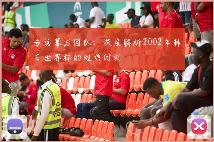 专访幕后团队：深度解析2002年韩日世界杯的经典时刻