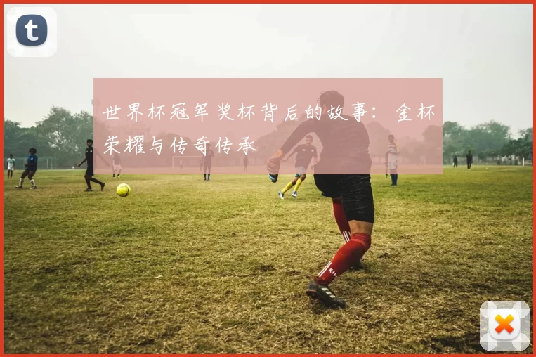 世界杯冠军奖杯背后的故事：金杯荣耀与传奇传承