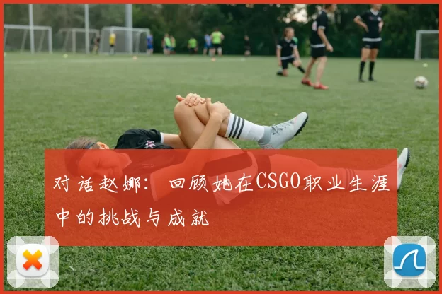 对话赵娜:回顾她在CSGO职业生涯中的挑战与成就