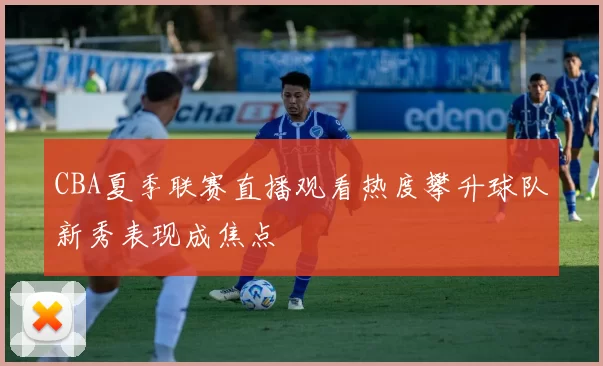 CBA夏季联赛直播观看热度攀升球队新秀表现成焦点