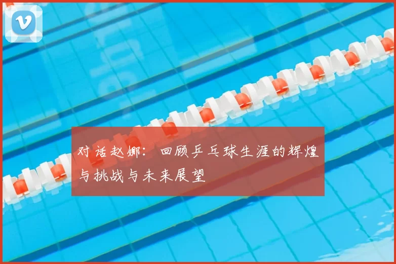 对话赵娜：回顾乒乓球生涯的辉煌与挑战与未来展望