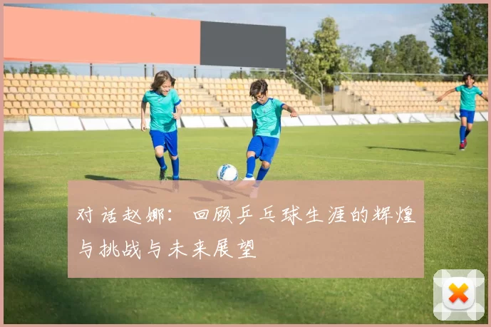 对话赵娜:回顾乒乓球生涯的辉煌与挑战与未来展望