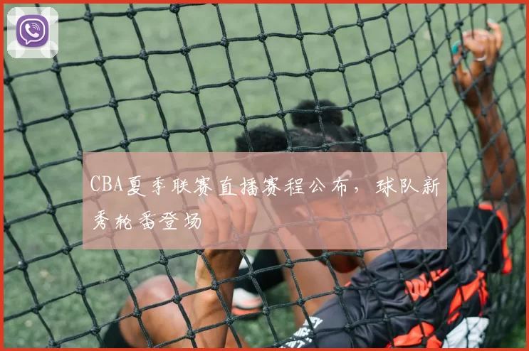 CBA夏季联赛直播赛程公布，球队新秀轮番登场
