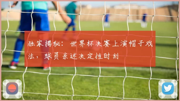 独家揭秘：世界杯决赛上演帽子戏法，球员亲述决定性时刻